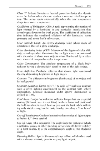 Class ‘P’ Ballast: Contains a thermal protective device that deacti-
vates the ballast when the case reaches a certain critical tempera-
ture. The device resets automatically when the case temperature
drops to a lower temperature.
Coefficient of Utilization (CU): A ratio representing the portion of
light emitted by a luminaire in any particular installation that
actually gets down to the work plane. The coefficient of utilization
thus indicates the combined efficiency of the luminaire, room
geometry and room finish reflectances.
Cold Cathode Lamp: An electric-discharge lamp whose mode of
operation is that of a glow discharge.
Color Rendering Index (CRI): Measure of the degree of color shift
objects undergo when illuminated by the light source as compared
with the color of those same objects when illuminated by a refer-
ence source of comparable color temperature.
Color Temperature: The absolute temperature of a black body
radiator having a chromaticity equal to that of the light source.
Cone Reflector: Parabolic reflector that directs light downward
thereby eliminating brightness at high angles.
Contrast: The difference in brightness (luminance) of an object and
its background.
Contrast Rendition Factor (CRF): The ratio of visual task contrast
with a given lighting environment to the contrast with sphere
illumination. Contrast measured under sphere illumination is
defined as 1.00.
Cool Beam Lamps: Incandescent reflector lamps that use a special
coating (dichronic interference filter) on the reflectorized portion of
the bulb to allow infrared heat to pass out the back while reflect-
ing only visible energy to the task, thereby providing a ‘cool beam’
of light.
Cut-off Luminaires: Outdoor luminaires that restrict all light output
to below 85° from vertical.
Cut-off Angle (of a luminaire): The angle from the vertical at which
a reflector, louver, or other shielding device cuts off direct visibility
of a light source. It is the complementary angle of the shielding
angle.
Dimming Ballast: Special fluorescent lamp ballast, which when used
with a dimmer control, permits varying light output.
Glossary 135
 