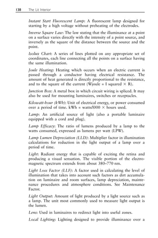 Instant Start Fluorescent Lamp: A fluorescent lamp designed for
starting by a high voltage without preheating of the electrodes.
Inverse Square Law: The law stating that the illuminance at a point
on a surface varies directly with the intensity of a point source, and
inversely as the square of the distance between the source and the
point.
Isolux Chart: A series of lines plotted on any appropriate set of
coordinates, each line connecting all the points on a surface having
the same illumination.
Joule Heating: Heating which occurs when an electric current is
passed through a conductor having electrical resistance. The
amount of heat generated is directly proportional to the resistance,
and to the square of the current (Wjoule = I squared ⫻ R).
Junction Box: A metal box in which circuit wiring is spliced. It may
also be used for mounting luminaires, switches or receptacles.
Kilowatt-hour (kWh): Unit of electrical energy, or power consumed
over a period of time. kWh = watts/l000 ⫻ hours used.
Lamp: An artificial source of light (also a portable luminaire
equipped with a cord and plug).
Lamp Efficacy: The ratio of lumens produced by a lamp to the
watts consumed, expressed as lumens per watt (LPW).
Lamp Lumen Depreciation (LLD): Multiplier factor in illumination
calculations for reduction in the light output of a lamp over a
period of time.
Light: Radiant energy that is capable of exciting the retina and
producing a visual sensation. The visible portion of the electro-
magnetic spectrum extends from about 380–770 nm.
Light Loss Factor (LLF): A factor used in calculating the level of
illumination that takes into account such factors as dirt accumula-
tion on luminaire and room surfaces, lamp depreciation, mainte-
nance procedures and atmosphere conditions. See Maintenance
Factor.
Light Output: Amount of light produced by a light source such as
a lamp. The unit most commonly used to measure light output is
the lumen.
Lens: Used in luminaires to redirect light into useful zones.
Local Lighting: Lighting designed to provide illuminance over a
138 The Lit Interior
 