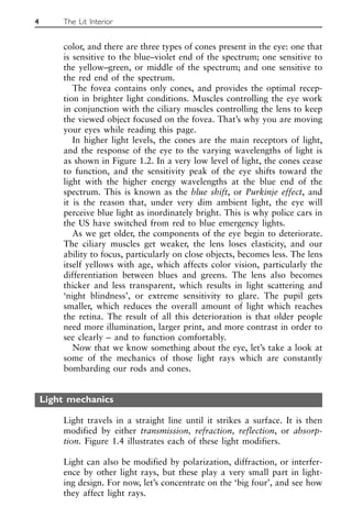 color, and there are three types of cones present in the eye: one that
is sensitive to the blue–violet end of the spectrum; one sensitive to
the yellow–green, or middle of the spectrum; and one sensitive to
the red end of the spectrum.
The fovea contains only cones, and provides the optimal recep-
tion in brighter light conditions. Muscles controlling the eye work
in conjunction with the ciliary muscles controlling the lens to keep
the viewed object focused on the fovea. That’s why you are moving
your eyes while reading this page.
In higher light levels, the cones are the main receptors of light,
and the response of the eye to the varying wavelengths of light is
as shown in Figure 1.2. In a very low level of light, the cones cease
to function, and the sensitivity peak of the eye shifts toward the
light with the higher energy wavelengths at the blue end of the
spectrum. This is known as the blue shift, or Purkinje effect, and
it is the reason that, under very dim ambient light, the eye will
perceive blue light as inordinately bright. This is why police cars in
the US have switched from red to blue emergency lights.
As we get older, the components of the eye begin to deteriorate.
The ciliary muscles get weaker, the lens loses elasticity, and our
ability to focus, particularly on close objects, becomes less. The lens
itself yellows with age, which affects color vision, particularly the
differentiation between blues and greens. The lens also becomes
thicker and less transparent, which results in light scattering and
‘night blindness’, or extreme sensitivity to glare. The pupil gets
smaller, which reduces the overall amount of light which reaches
the retina. The result of all this deterioration is that older people
need more illumination, larger print, and more contrast in order to
see clearly – and to function comfortably.
Now that we know something about the eye, let’s take a look at
some of the mechanics of those light rays which are constantly
bombarding our rods and cones.
Light mechanics
Light travels in a straight line until it strikes a surface. It is then
modified by either transmission, refraction, reflection, or absorp-
tion. Figure 1.4 illustrates each of these light modifiers.
Light can also be modified by polarization, diffraction, or interfer-
ence by other light rays, but these play a very small part in light-
ing design. For now, let’s concentrate on the ‘big four’, and see how
they affect light rays.
4 The Lit Interior
 