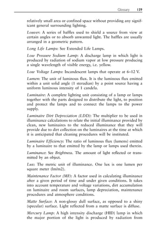 relatively small area or confined space without providing any signif-
icant general surrounding lighting.
Louver: A series of baffles used to shield a source from view at
certain angles or to absorb unwanted light. The baffles are usually
arranged in a geometric pattern.
Long Life Lamps: See Extended Life Lamps.
Low Pressure Sodium Lamp: A discharge lamp in which light is
produced by radiation of sodium vapor at low pressure producing
a single wavelength of visible energy, i.e. yellow.
Low Voltage Lamps: Incandescent lamps that operate at 6–12 V.
Lumen: The unit of luminous flux. It is the luminous flux emitted
within a unit solid angle (1 steradian) by a point source having a
uniform luminous intensity of 1 candela.
Luminaire: A complete lighting unit consisting of a lamp or lamps
together with the parts designed to distribute the light, to position
and protect the lamps and to connect the lamps to the power
supply.
Luminaire Dirt Depreciation (LDD): The multiplier to be used in
illuminance calculations to relate the initial illuminance provided by
clean, new luminaires to the reduced illuminance that they will
provide due to dirt collection on the luminaires at the time at which
it is anticipated that cleaning procedures will be instituted.
Luminaire Efficiency: The ratio of luminous flux (lumens) emitted
by a luminaire to that emitted by the lamp or lamps used therein.
Luminance: See Brightness. The amount of light reflected or trans-
mitted by an object.
Lux: The metric unit of illuminance. One lux is one lumen per
square meter (lm/m2).
Maintenance Factor (MF): A factor used in calculating illuminance
after a given period of time and under given conditions. It takes
into account temperature and voltage variations, dirt accumulation
on luminaire and room surfaces, lamp depreciation, maintenance
procedures and atmosphere conditions.
Matte Surface: A non-glossy dull surface, as opposed to a shiny
(specular) surface. Light reflected from a matte surface is diffuse.
Mercury Lamp: A high intensity discharge (HID) lamp in which
the major portion of the light is produced by radiation from
Glossary 139
 