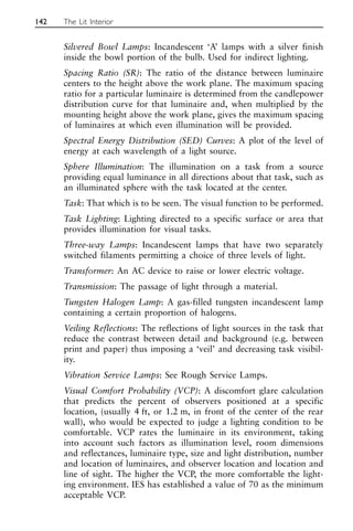 Silvered Bowl Lamps: Incandescent ‘A’ lamps with a silver finish
inside the bowl portion of the bulb. Used for indirect lighting.
Spacing Ratio (SR): The ratio of the distance between luminaire
centers to the height above the work plane. The maximum spacing
ratio for a particular luminaire is determined from the candlepower
distribution curve for that luminaire and, when multiplied by the
mounting height above the work plane, gives the maximum spacing
of luminaires at which even illumination will be provided.
Spectral Energy Distribution (SED) Curves: A plot of the level of
energy at each wavelength of a light source.
Sphere Illumination: The illumination on a task from a source
providing equal luminance in all directions about that task, such as
an illuminated sphere with the task located at the center.
Task: That which is to be seen. The visual function to be performed.
Task Lighting: Lighting directed to a specific surface or area that
provides illumination for visual tasks.
Three-way Lamps: Incandescent lamps that have two separately
switched filaments permitting a choice of three levels of light.
Transformer: An AC device to raise or lower electric voltage.
Transmission: The passage of light through a material.
Tungsten Halogen Lamp: A gas-filled tungsten incandescent lamp
containing a certain proportion of halogens.
Veiling Reflections: The reflections of light sources in the task that
reduce the contrast between detail and background (e.g. between
print and paper) thus imposing a ‘veil’ and decreasing task visibil-
ity.
Vibration Service Lamps: See Rough Service Lamps.
Visual Comfort Probability (VCP): A discomfort glare calculation
that predicts the percent of observers positioned at a specific
location, (usually 4 ft, or 1.2 m, in front of the center of the rear
wall), who would be expected to judge a lighting condition to be
comfortable. VCP rates the luminaire in its environment, taking
into account such factors as illumination level, room dimensions
and reflectances, luminaire type, size and light distribution, number
and location of luminaires, and observer location and location and
line of sight. The higher the VCP, the more comfortable the light-
ing environment. IES has established a value of 70 as the minimum
acceptable VCP.
142 The Lit Interior
 