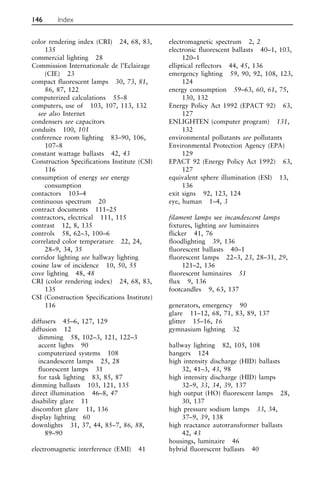 color rendering index (CRI) 24, 68, 83,
135
commercial lighting 28
Commission Internationale de l’Eclairage
(CIE) 23
compact fluorescent lamps 30, 73, 81,
86, 87, 122
computerized calculations 55–8
computers, use of 103, 107, 113, 132
see also Internet
condensers see capacitors
conduits 100, 101
conference room lighting 83–90, 106,
107–8
constant wattage ballasts 42, 43
Construction Specifications Institute (CSI)
116
consumption of energy see energy
consumption
contactors 103–4
continuous spectrum 20
contract documents 111–25
contractors, electrical 111, 115
contrast 12, 8, 135
controls 58, 62–3, 100–6
correlated color temperature 22, 24,
28–9, 34, 35
corridor lighting see hallway lighting
cosine law of incidence 10, 50, 55
cove lighting 48, 48
CRI (color rendering index) 24, 68, 83,
135
CSI (Construction Specifications Institute)
116
diffusers 45–6, 127, 129
diffusion 12
dimming 58, 102–3, 121, 122–3
accent lights 90
computerized systems 108
incandescent lamps 25, 28
fluorescent lamps 31
for task lighting 83, 85, 87
dimming ballasts 103, 121, 135
direct illumination 46–8, 47
disability glare 11
discomfort glare 11, 136
display lighting 60
downlights 31, 37, 44, 85–7, 86, 88,
89–90
electromagnetic interference (EMI) 41
electromagnetic spectrum 2, 2
electronic fluorescent ballasts 40–1, 103,
120–1
elliptical reflectors 44, 45, 136
emergency lighting 59, 90, 92, 108, 123,
124
energy consumption 59–63, 60, 61, 75,
130, 132
Energy Policy Act 1992 (EPACT 92) 63,
127
ENLIGHTEN (computer program) 131,
132
environmental pollutants see pollutants
Environmental Protection Agency (EPA)
129
EPACT 92 (Energy Policy Act 1992) 63,
127
equivalent sphere illumination (ESI) 13,
136
exit signs 92, 123, 124
eye, human 1–4, 3
filament lamps see incandescent lamps
fixtures, lighting see luminaires
flicker 41, 76
floodlighting 39, 136
fluorescent ballasts 40–1
fluorescent lamps 22–3, 23, 28–31, 29,
121–2, 136
fluorescent luminaires 51
flux 9, 136
footcandles 9, 63, 137
generators, emergency 90
glare 11–12, 68, 71, 83, 89, 137
glitter 15–16, 16
gymnasium lighting 32
hallway lighting 82, 105, 108
hangers 124
high intensity discharge (HID) ballasts
32, 41–3, 43, 98
high intensity discharge (HID) lamps
32–9, 33, 34, 39, 137
high output (HO) fluorescent lamps 28,
30, 137
high pressure sodium lamps 33, 34,
37–9, 39, 138
high reactance autotransformer ballasts
42, 43
housings, luminaire 46
hybrid fluorescent ballasts 40
146 Index
 