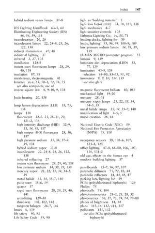 hybrid sodium vapor lamps 37–8
IES Lighting Handbook 63–5, 64
Illuminating Engineering Society (IES)
46, 56, 59, 118
incandescence 20, 20
incandescent lamps 22, 24–8, 25, 26,
122, 138
indirect illumination 47, 48
industrial lighting 37
infrared 2, 27, 105
installation 124–5
instant start fluorescent lamps 28, 29,
40, 138
insulation 87, 98
interference, electromagnetic 41
Internet ix-x, 55, 70–1, 72, 74, 75
see also computers, use of
inverse square law 8, 9–10, 9, 138
Joule heating 20, 138
lamp lumen depreciation (LLD) 53, 75,
138
lamps 138
fluorescent 22–3, 23, 28–31, 29,
121–2, 136
high intensity discharge (HID) 32–9,
33, 34, 39, 137
high output (HO) fluorescent 28, 30,
137
high pressure sodium 33, 34, 37–9,
39, 138
hybrid sodium vapor 37–8
incandescent 22, 24–8, 25, 26, 122,
138
infrared reflecting 27
instant start fluorescent 28, 29, 40, 138
low pressure sodium 34, 39, 39, 139
mercury vapor 21, 22, 33, 34, 34–5,
39
metal halide 33, 34, 35–7, 140
pulse start 35–6, 39
quartz 37
rapid start fluorescent 28, 29, 29, 40,
141
retrofitting 129–30
three-way 102, 102, 142
tungsten halogen 26–7, 142
lenses 6, 139
life safety 90, 92
Life Safety Code 59, 90
light as ‘building material’ 1
light loss factor (LLF) 74, 78, 127, 138
light mechanics 4–7
light-sensitive controls 105
Lithonia Lighting Co. ix, 55, 71
loading docks, lighting for 39
loads, lighting 95, 96, 98, 108–9, 109
low pressure sodium lamps 34, 39, 39,
139
LUMEN MICRO (computer program) 55
lumens 9, 139
luminaire dirt depreciation (LDD) 53,
77, 139
luminaires 43–9, 139
selection 68–80, 83–93, 91, 92
luminance 8, 9, 10, 134, 139
see also glare
magnetic fluorescent ballasts 40, 103
mechanical light 19–20
mercury 28, 31
mercury vapor lamps 21, 22, 33, 34,
34–5, 39
metal halide lamps 33, 34, 35–7, 140
modification of light 4–5, 5
mood creation 28, 68
National Electric Code (NEC) 59
National Fire Protection Association
(NFPA) 59, 118
occupancy sensors 58, 105–6, 107,
123–4, 125
office lighting 47–8, 68–80, 106, 107,
130, 131–2
old age, effects on the human eye 4
outdoor building lighting 37
panelboards 95–7, 96, 97, 107
parabolic diffusers 71, 72, 83, 84
parabolic reflectors 44, 44, 45, 47
parking lots, lighting for 39
PCBs (polychlorinated biphenyls) 129
Philips 75
photocells 58, 104
photoluminescence 21–2, 21, 28, 32
photometrics 56, 57, 72, 74, 74, 77–80
planes of brightness 14, 14
plans 113–16, 112, 114, 117
pollutants 131, 132
see also PCBs (polychlorinated
biphenyls)
Index 147
 