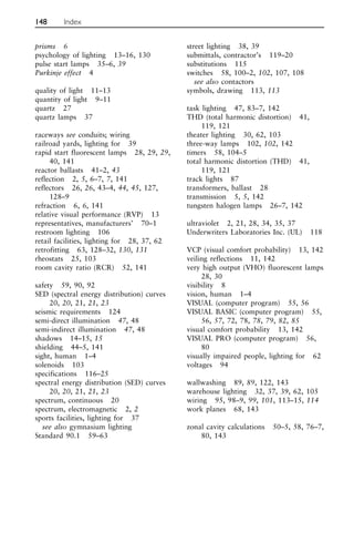prisms 6
psychology of lighting 13–16, 130
pulse start lamps 35–6, 39
Purkinje effect 4
quality of light 11–13
quantity of light 9–11
quartz 27
quartz lamps 37
raceways see conduits; wiring
railroad yards, lighting for 39
rapid start fluorescent lamps 28, 29, 29,
40, 141
reactor ballasts 41–2, 43
reflection 2, 5, 6–7, 7, 141
reflectors 26, 26, 43–4, 44, 45, 127,
128–9
refraction 6, 6, 141
relative visual performance (RVP) 13
representatives, manufacturers’ 70–1
restroom lighting 106
retail facilities, lighting for 28, 37, 62
retrofitting 63, 128–32, 130, 131
rheostats 25, 103
room cavity ratio (RCR) 52, 141
safety 59, 90, 92
SED (spectral energy distribution) curves
20, 20, 21, 21, 23
seismic requirements 124
semi-direct illumination 47, 48
semi-indirect illumination 47, 48
shadows 14–15, 15
shielding 44–5, 141
sight, human 1–4
solenoids 103
specifications 116–25
spectral energy distribution (SED) curves
20, 20, 21, 21, 23
spectrum, continuous 20
spectrum, electromagnetic 2, 2
sports facilities, lighting for 37
see also gymnasium lighting
Standard 90.1 59–63
street lighting 38, 39
submittals, contractor’s 119–20
substitutions 115
switches 58, 100–2, 102, 107, 108
see also contactors
symbols, drawing 113, 113
task lighting 47, 83–7, 142
THD (total harmonic distortion) 41,
119, 121
theater lighting 30, 62, 103
three-way lamps 102, 102, 142
timers 58, 104–5
total harmonic distortion (THD) 41,
119, 121
track lights 87
transformers, ballast 28
transmission 5, 5, 142
tungsten halogen lamps 26–7, 142
ultraviolet 2, 21, 28, 34, 35, 37
Underwriters Laboratories Inc. (UL) 118
VCP (visual comfort probability) 13, 142
veiling reflections 11, 142
very high output (VHO) fluorescent lamps
28, 30
visibility 8
vision, human 1–4
VISUAL (computer program) 55, 56
VISUAL BASIC (computer program) 55,
56, 57, 72, 78, 78, 79, 82, 85
visual comfort probability 13, 142
VISUAL PRO (computer program) 56,
80
visually impaired people, lighting for 62
voltages 94
wallwashing 89, 89, 122, 143
warehouse lighting 32, 37, 39, 62, 105
wiring 95, 98–9, 99, 101, 113–15, 114
work planes 68, 143
zonal cavity calculations 50–5, 58, 76–7,
80, 143
148 Index
 
