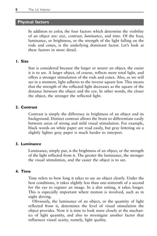 Physical factors
In addition to color, the four factors which determine the visibility
of an object are: size, contrast, luminance, and time. Of the four,
luminance, or brightness, or the strength of the light falling on the
rods and cones, is the underlying dominant factor. Let’s look at
these factors in more detail.
1. Size
Size is considered because the larger or nearer an object, the easier
it is to see. A larger object, of course, reflects more total light, and
offers a stronger stimulation of the rods and cones. Also, as we will
see in a moment, light adheres to the inverse square law. This means
that the strength of the reflected light decreases as the square of the
distance between the object and the eye. In other words, the closer
the object, the stronger the reflected light.
2. Contrast
Contrast is simply the difference in brightness of an object and its
background. Distinct contrast allows the brain to differentiate easily
between areas of strong and mild visual stimulation. For example,
black words on white paper are read easily, but gray lettering on a
slightly lighter gray paper is much harder to interpret.
3. Luminance
Luminance, simply put, is the brightness of an object, or the strength
of the light reflected from it. The greater the luminance, the stronger
the visual stimulation, and the easier the object is to see.
4. Time
Time refers to how long it takes to see an object clearly. Under the
best conditions, it takes slightly less than one-sixteenth of a second
for the eye to register an image. In a dim setting, it takes longer.
This is especially important where motion is involved, such as in
night driving.
Obviously, the luminance of an object, or the quantity of light
reflected from it, determines the level of visual stimulation the
object provides. Now it is time to look more closely at the mechan-
ics of light quantity, and also to investigate another factor that
influences visual acuity, namely, light quality.
8 The Lit Interior
 