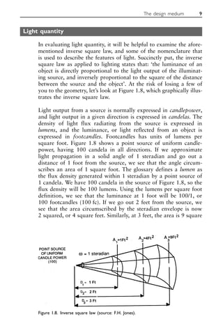 Light quantity
In evaluating light quantity, it will be helpful to examine the afore-
mentioned inverse square law, and some of the nomenclature that
is used to describe the features of light. Succinctly put, the inverse
square law as applied to lighting states that: ‘the luminance of an
object is directly proportional to the light output of the illuminat-
ing source, and inversely proportional to the square of the distance
between the source and the object’. At the risk of losing a few of
you to the geometry, let’s look at Figure 1.8, which graphically illus-
trates the inverse square law.
Light output from a source is normally expressed in candlepower,
and light output in a given direction is expressed in candelas. The
density of light flux radiating from the source is expressed in
lumens, and the luminance, or light reflected from an object is
expressed in footcandles. Footcandles has units of lumens per
square foot. Figure 1.8 shows a point source of uniform candle-
power, having 100 candela in all directions. If we approximate
light propagation in a solid angle of 1 steradian and go out a
distance of 1 foot from the source, we see that the angle circum-
scribes an area of 1 square foot. The glossary defines a lumen as
the flux density generated within 1 steradian by a point source of
1 candela. We have 100 candela in the source of Figure 1.8, so the
flux density will be 100 lumens. Using the lumens per square foot
definition, we see that the luminance at 1 foot will be 100/1, or
100 footcandles (100 fc). If we go out 2 feet from the source, we
see that the area circumscribed by the steradian envelope is now
2 squared, or 4 square feet. Similarly, at 3 feet, the area is 9 square
The design medium 9
Figure 1.8. Inverse square law (source: F.H. Jones).
 