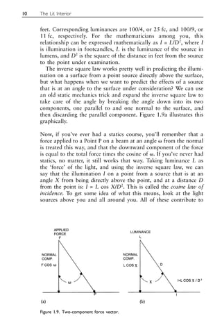 feet. Corresponding luminances are 100/4, or 25 fc, and 100/9, or
11 fc, respectively. For the mathematicians among you, this
relationship can be expressed mathematically as I = L/D2
, where I
is illumination in footcandles, L is the luminance of the source in
lumens, and D2
is the square of the distance in feet from the source
to the point under examination.
The inverse square law works pretty well in predicting the illumi-
nation on a surface from a point source directly above the surface,
but what happens when we want to predict the effects of a source
that is at an angle to the surface under consideration? We can use
an old static mechanics trick and expand the inverse square law to
take care of the angle by breaking the angle down into its two
components, one parallel to and one normal to the surface, and
then discarding the parallel component. Figure 1.9a illustrates this
graphically.
Now, if you’ve ever had a statics course, you’ll remember that a
force applied to a Point P on a beam at an angle ␻ from the normal
is treated this way, and that the downward component of the force
is equal to the total force times the cosine of ␻. If you’ve never had
statics, no matter, it still works that way. Taking luminance L as
the ‘force’ of the light, and using the inverse square law, we can
say that the illumination I on a point from a source that is at an
angle X from being directly above the point, and at a distance D
from the point is: I = L cos X/D2
. This is called the cosine law of
incidence. To get some idea of what this means, look at the light
sources above you and all around you. All of these contribute to
10 The Lit Interior
Figure 1.9. Two-component force vector.
(a) (b)
 