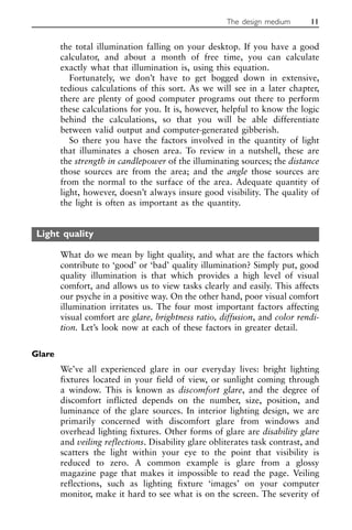 the total illumination falling on your desktop. If you have a good
calculator, and about a month of free time, you can calculate
exactly what that illumination is, using this equation.
Fortunately, we don’t have to get bogged down in extensive,
tedious calculations of this sort. As we will see in a later chapter,
there are plenty of good computer programs out there to perform
these calculations for you. It is, however, helpful to know the logic
behind the calculations, so that you will be able differentiate
between valid output and computer-generated gibberish.
So there you have the factors involved in the quantity of light
that illuminates a chosen area. To review in a nutshell, these are
the strength in candlepower of the illuminating sources; the distance
those sources are from the area; and the angle those sources are
from the normal to the surface of the area. Adequate quantity of
light, however, doesn’t always insure good visibility. The quality of
the light is often as important as the quantity.
Light quality
What do we mean by light quality, and what are the factors which
contribute to ‘good’ or ‘bad’ quality illumination? Simply put, good
quality illumination is that which provides a high level of visual
comfort, and allows us to view tasks clearly and easily. This affects
our psyche in a positive way. On the other hand, poor visual comfort
illumination irritates us. The four most important factors affecting
visual comfort are glare, brightness ratio, diffusion, and color rendi-
tion. Let’s look now at each of these factors in greater detail.
Glare
We’ve all experienced glare in our everyday lives: bright lighting
fixtures located in your field of view, or sunlight coming through
a window. This is known as discomfort glare, and the degree of
discomfort inflicted depends on the number, size, position, and
luminance of the glare sources. In interior lighting design, we are
primarily concerned with discomfort glare from windows and
overhead lighting fixtures. Other forms of glare are disability glare
and veiling reflections. Disability glare obliterates task contrast, and
scatters the light within your eye to the point that visibility is
reduced to zero. A common example is glare from a glossy
magazine page that makes it impossible to read the page. Veiling
reflections, such as lighting fixture ‘images’ on your computer
monitor, make it hard to see what is on the screen. The severity of
The design medium 11
 