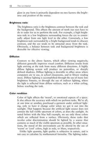 glare in any form is primarily dependent on two factors: the bright-
ness and position of the source.
Brightness ratio
The brightness ratio is the brightness contrast between the task and
the background. This affects the amount of work our eyes have to
do in order for us to perform the task. For example, a high bright-
ness task in a low brightness surrounding forces the eye to contin-
ually adjust from one light level to the other. Conversely, a low
brightness task surrounded by a bright background tends to obscure
contrast, and the eye tends to be attracted away from the task.
Obviously, a balance between task and background brightness is
desirable for effective viewing.
Diffusion
Contrary to the above factors, which affect viewing negatively,
diffusion generally improves visual comfort. Diffusion results from
light arriving at the task from many different directions. A highly
diffuse lighting system will produce no penumbra, or sharply
defined shadows. Diffuse lighting is desirable in office areas where
computers are in use, in school classrooms, and in library reading
areas. Diffuse lighting is accomplished through the use of many low
brightness fixtures, or through the use of indirect lighting, where
the light is reflected from diffuse surfaces, such as a white ceiling,
before reaching the task.
Color rendition
Color of light affects the ‘mood’, or emotional aspects of a space.
It also affects the accuracy with which we perform tasks. We’ve all,
at one time or another, purchased a garment under artificial light-
ing, only to have it change color when we got it out into the
sunlight. That happens because the artificial light source does not
contain the full visible spectrum of colors, as does the sunlight. As
noted before with the blue ball example, we see only those colors
which are reflected from a surface. Obviously, those tasks that
involve color discrimination should be lighted by a source that
contains as much of the visible spectrum as possible. In other situa-
tions, the mood of the environment can be altered by the use of
‘warm’ or ‘cool’ colors, high in reds, or blues, respectively.
Unlike light quantity, light quality is subjective in nature, and is
not easy to calculate by mathematical formulae. The lighting indus-
12 The Lit Interior
 