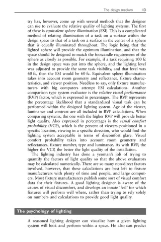 try has, however, come up with several methods that the designer
can use to evaluate the relative quality of lighting systems. The first
of these is equivalent sphere illumination (ESI). This is a complicated
method of relating illumination of a task on a surface within the
design space to that of a task on a surface in the center of a sphere
that is equally illuminated throughout. The logic being that the
lighted sphere will provide the optimum illumination, and that the
space should be designed to match the footcandle requirement of the
sphere as closely as possible. For example, if a task requiring 100 fc
in the design space was put into the sphere, and the lighting level
was adjusted to provide the same task visibility, and that level was
60 fc, then the ESI would be 60 fc. Equivalent sphere illumination
takes into account room geometry and reflectance, fixture charac-
teristics, and viewer position. Needless to say, only fixture manufac-
turers with big computers attempt ESI calculations. Another
comparison type system evaluator is the relative visual performance
(RVP) factor, which is expressed in percentages. The RVP represents
the percentage likelihood that a standardized visual task can be
performed within the designed lighting system. Age of the viewer,
luminance and contrast are all included in RVP calculations. When
comparing systems, the one with the higher RVP will provide better
light quality. Also expressed in percentages is the visual comfort
probability (VCP), which is the percent of viewers positioned in a
specific location, viewing in a specific direction, who would find the
lighting system acceptable in terms of discomfort glare. Visual
comfort probability takes into account room geometry and
reflectances, fixture number, type and luminance. As with RVP, the
higher the VCP, the better the light quality of the installation.
The lighting industry has done a yeoman’s job of trying to
quantify the factors of light quality so that the above evaluators
may be calculated numerically. There are so many non-direct factors
involved, however, that these calculations are best left to fixture
manufacturers with plenty of time and people, and large comput-
ers. Most fixture manufacturers publish some sort of visual comfort
data for their fixtures. A good lighting designer is aware of the
causes of visual discomfort, and develops an innate ‘feel’ for which
fixtures will perform well where, rather than trying to rely solely
on numbers and calculations to provide good light quality.
The psychology of lighting
A seasoned lighting designer can visualize how a given lighting
system will look and perform within a space. He also can predict
The design medium 13
 