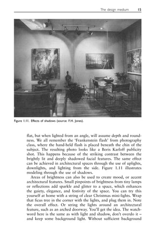 flat, but when lighted from an angle, will assume depth and round-
ness. We all remember the ‘Frankenstein flash’ from photography
class, where the hand-held flash is placed beneath the chin of the
subject. The resulting photo looks like a Boris Karloff publicity
shot. This happens because of the striking contrast between the
brightly lit and deeply shadowed facial features. The same effect
can be achieved in architectural spaces through the use of uplights,
downlights, and lighting from the side. Figure 1.11 illustrates
modeling through the use of shadows.
Areas of brightness can also be used to create mood, or accent
architectural features. Small pinpoints of brightness from tiny lamps
or reflections add sparkle and glitter to a space, which enhances
the gaiety, elegance, and festivity of the space. You can try this
yourself at home with a string of clear Christmas mini-lights. Wrap
that ficus tree in the corner with the lights, and plug them in. Note
the overall effect. Or string the lights around an architectural
feature, such as an arched doorway. You’ll get the idea. The watch-
word here is the same as with light and shadow, don’t overdo it –
and keep some background light. Without sufficient background
The design medium 15
Figure 1.11. Effects of shadows (source: F.H. Jones).
 
