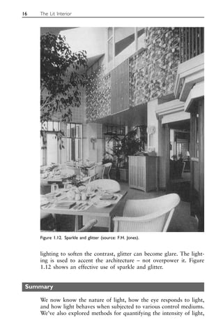 lighting to soften the contrast, glitter can become glare. The light-
ing is used to accent the architecture – not overpower it. Figure
1.12 shows an effective use of sparkle and glitter.
Summary
We now know the nature of light, how the eye responds to light,
and how light behaves when subjected to various control mediums.
We’ve also explored methods for quantifying the intensity of light,
16 The Lit Interior
Figure 1.12. Sparkle and glitter (source: F.H. Jones).
 