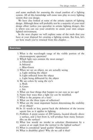 and some methods for assessing the visual comfort of a lighting
system. All of this knowledge will come into play in every lighting
system that you design.
We have also looked at some of the artistic aspects of lighting
design. Although these will probably not be a majority of your total
design effort (unless you specialize in artistic lighting design), this
is where you can use your creativity to create your own unique
lighted environment.
In the next chapter we will explore some of the tools that you
have at your disposal for creating a lighting system. But first, let’s
see how much you’ve retained from this chapter. . .
Exercises
1. What is the wavelength range of the visible portion of the
electromagnetic spectrum?
2. Which light rays contain the most energy?
a. Ultraviolet
b. Infrared
c. Blue–Green
3. When we see an object, we are actually seeing
a. Light striking the object
b. Light reflected from the object
c. Light being diffracted by the object
4. We see colors by using the eye’s
a. Rods
b. Cones
c. Iris
5. What are four things that happen to our eyes as we age?
6. Name four ways that a light ray can be modified.
7. What is the purpose of a lens?
8. What are the three types of reflection?
9. What are the most important factors determining the visibility
of an object?
10. In 31 words or less, parrot back the definition of the inverse
square law as it applies to lighting.
11. Problem: A point source of 200 lumens, located directly above
a surface, and 2 feet from it, will produce how many footcan-
dles on the surface?
12. What law would we invoke to calculate illumination by a
source at an angle from the normal to the lighted surface?
13. What is considered ‘good quality’ illumination?
14. What is disability glare? Why do we call it that?
The design medium 17
 