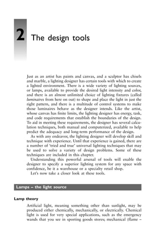 Just as an artist has paints and canvas, and a sculptor has chisels
and marble, a lighting designer has certain tools with which to create
a lighted environment. There is a wide variety of lighting sources,
or lamps, available to provide the desired light intensity and color,
and there is an almost unlimited choice of lighting fixtures (called
luminaires from here on out) to shape and place the light in just the
right pattern, and there is a multitude of control systems to make
those luminaires behave as the designer intends. Like the artist,
whose canvas has finite limits, the lighting designer has energy, task,
and code requirements that establish the boundaries of the design.
To aid in meeting these requirements, the designer has several calcu-
lation techniques, both manual and computerized, available to help
predict the adequacy and long-term performance of the design.
As with any endeavor, the lighting designer will develop skill and
technique with experience. Until that experience is gained, there are
a number of ‘tried and true’ universal lighting techniques that may
be used to solve a variety of design problems. Some of these
techniques are included in this chapter.
Understanding this powerful arsenal of tools will enable the
designer to specify a superior lighting system for any space with
confidence, be it a warehouse or a specialty retail shop.
Let’s now take a closer look at these tools.
Lamps – the light source
Lamp theory
Artificial light, meaning something other than sunlight, may be
produced either chemically, mechanically, or electrically. Chemical
light is used for very special applications, such as the emergency
wands that you see in sporting goods stores; mechanical (flame –
2 The design tools
 