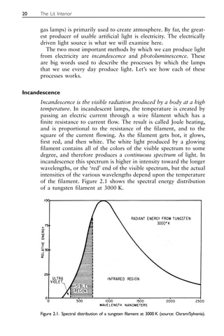 gas lamps) is primarily used to create atmosphere. By far, the great-
est producer of usable artificial light is electricity. The electrically
driven light source is what we will examine here.
The two most important methods by which we can produce light
from electricity are incandescence and photoluminescence. These
are big words used to describe the processes by which the lamps
that we use every day produce light. Let’s see how each of these
processes works.
Incandescence
Incandescence is the visible radiation produced by a body at a high
temperature. In incandescent lamps, the temperature is created by
passing an electric current through a wire filament which has a
finite resistance to current flow. The result is called Joule heating,
and is proportional to the resistance of the filament, and to the
square of the current flowing. As the filament gets hot, it glows,
first red, and then white. The white light produced by a glowing
filament contains all of the colors of the visible spectrum to some
degree, and therefore produces a continuous spectrum of light. In
incandescence this spectrum is higher in intensity toward the longer
wavelengths, or the ‘red’ end of the visible spectrum, but the actual
intensities of the various wavelengths depend upon the temperature
of the filament. Figure 2.1 shows the spectral energy distribution
of a tungsten filament at 3000 K.
20 The Lit Interior
Figure 2.1. Spectral distribution of a tungsten filament at 3000 K (source: Osram/Sylvania).
 