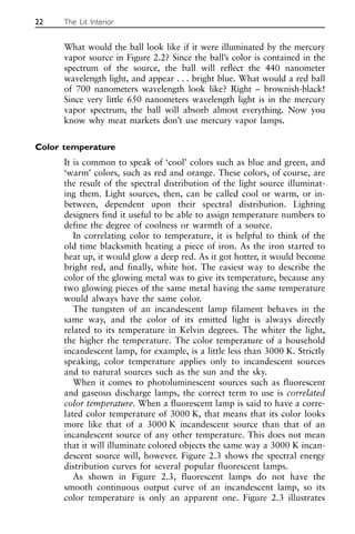 What would the ball look like if it were illuminated by the mercury
vapor source in Figure 2.2? Since the ball’s color is contained in the
spectrum of the source, the ball will reflect the 440 nanometer
wavelength light, and appear . . . bright blue. What would a red ball
of 700 nanometers wavelength look like? Right – brownish-black!
Since very little 650 nanometers wavelength light is in the mercury
vapor spectrum, the ball will absorb almost everything. Now you
know why meat markets don’t use mercury vapor lamps.
Color temperature
It is common to speak of ‘cool’ colors such as blue and green, and
‘warm’ colors, such as red and orange. These colors, of course, are
the result of the spectral distribution of the light source illuminat-
ing them. Light sources, then, can be called cool or warm, or in-
between, dependent upon their spectral distribution. Lighting
designers find it useful to be able to assign temperature numbers to
define the degree of coolness or warmth of a source.
In correlating color to temperature, it is helpful to think of the
old time blacksmith heating a piece of iron. As the iron started to
heat up, it would glow a deep red. As it got hotter, it would become
bright red, and finally, white hot. The easiest way to describe the
color of the glowing metal was to give its temperature, because any
two glowing pieces of the same metal having the same temperature
would always have the same color.
The tungsten of an incandescent lamp filament behaves in the
same way, and the color of its emitted light is always directly
related to its temperature in Kelvin degrees. The whiter the light,
the higher the temperature. The color temperature of a household
incandescent lamp, for example, is a little less than 3000 K. Strictly
speaking, color temperature applies only to incandescent sources
and to natural sources such as the sun and the sky.
When it comes to photoluminescent sources such as fluorescent
and gaseous discharge lamps, the correct term to use is correlated
color temperature. When a fluorescent lamp is said to have a corre-
lated color temperature of 3000 K, that means that its color looks
more like that of a 3000 K incandescent source than that of an
incandescent source of any other temperature. This does not mean
that it will illuminate colored objects the same way a 3000 K incan-
descent source will, however. Figure 2.3 shows the spectral energy
distribution curves for several popular fluorescent lamps.
As shown in Figure 2.3, fluorescent lamps do not have the
smooth continuous output curve of an incandescent lamp, so its
color temperature is only an apparent one. Figure 2.3 illustrates
22 The Lit Interior
 