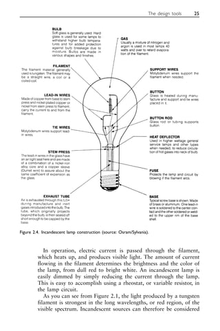 In operation, electric current is passed through the filament,
which heats up, and produces visible light. The amount of current
flowing in the filament determines the brightness and the color of
the lamp, from dull red to bright white. An incandescent lamp is
easily dimmed by simply reducing the current through the lamp.
This is easy to accomplish using a rheostat, or variable resistor, in
the lamp circuit.
As you can see from Figure 2.1, the light produced by a tungsten
filament is strongest in the long wavelengths, or red region, of the
visible spectrum. Incandescent sources can therefore be considered
The design tools 25
Figure 2.4. Incandescent lamp construction (source: Osram/Sylvania).
 