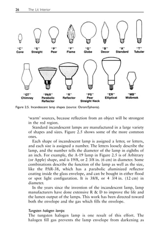 ‘warm’ sources, because reflection from an object will be strongest
in the red region.
Standard incandescent lamps are manufactured in a large variety
of shapes and sizes. Figure 2.5 shows some of the more common
ones.
Each shape of incandescent lamp is assigned a letter, or letters,
and each size is assigned a number. The letters loosely describe the
lamp, and the number tells the diameter of the lamp in eighths of
an inch. For example, the A-19 lamp in Figure 2.5 is of Arbitrary
(or Apple) shape, and is 19/8, or 2 3/8 in. (6 cm) in diameter. Some
combinations describe the function of the lamp as well as the size,
like the PAR-38, which has a parabolic aluminized reflector
coating inside the glass envelope, and can be bought in either flood
or spot light configuration. It is 38/8, or 4 3/4 in. (12 cm) in
diameter.
In the years since the invention of the incandescent lamp, lamp
manufacturers have done extensive R & D to improve the life and
the lumen output of the lamps. This work has been directed toward
both the envelope and the gas which fills the envelope.
Tungsten halogen lamps
The tungsten halogen lamp is one result of this effort. The
halogen fill gas prevents the lamp envelope from darkening as
26 The Lit Interior
Figure 2.5. Incandescent lamp shapes (source: Osram/Sylvania).
 