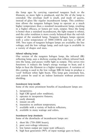 the lamp ages by carrying vaporized tungsten back to the
filament, so more light is produced, and the life of the lamp is
extended. The envelope itself is small, and made of quartz,
instead of glass like regular incandescent lamps. This combina-
tion allows the tungsten halogen lamp to operate at a much
higher temperature than a standard incandescent lamp, resulting
in a higher efficacy, or lumen per watt, output. Since the lamp
is hotter than a standard incandescent, the light output is whiter,
and the color rendition is more evenly balanced than the red-rich
output of the standard lamp. Tungsten halogen lamps operate
with a color temperature of 3000–3300 K and have a CRI of
100. Two types of tungsten halogen lamps are available: the line
voltage; and the low voltage lamp, and each type is available in
a variety of shapes and sizes.
Infrared reflecting lamps
One version of the tungsten halogen lamp, the infrared (IR)
reflecting lamp, uses a dichroic coating that reflects infrared back
into the lamp, and passes visible light as output. This serves two
functions: it reduces the lamp’s energy wastage to heat; and it
helps to heat the filament to a higher temperature. A variation of
this coating is used in the low voltage MR-16 lamp to produce a
‘cool’ brilliant white light beam. This lamp gets extremely hot,
and cannot be used in an indoor luminaire without protective
shielding.
Incandescent lamp benefits
Some of the more prominent benefits of incandescent lamps are:
1. inexpensive;
2. high CRI (good color rendition);
3. operates in inexpensive fixtures;
4. easily dimmed;
5. instant on–off;
6. insensitive to ambient temperature;
7. available with a variety of built-in reflectors;
8. available in many wattage and colors.
Incandescent lamp drawbacks
Some of the drawbacks of incandescent lamps are:
1. short life (750–3000 hours);
2. poor over-voltage tolerance;
3. low lumen output per input watt (efficacy);
4. high heat generation (90% of input wattage goes to heat).
The design tools 27
 
