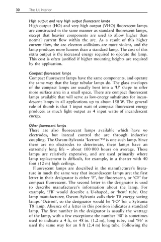High output and very high output fluorescent lamps
High output (HO) and very high output (VHO) fluorescent lamps
are constructed in the same manner as standard fluorescent lamps,
except that heavier components are used to allow higher than
normal current flow within the arc. As a result of this higher
current flow, the arc–electron collisions are more violent, and the
lamp produces more lumens than a standard lamp. The cost of this
extra output is the increased energy required to operate the lamp.
This cost is often justified if higher mounting heights are required
by the application.
Compact fluorescent lamps
Compact fluorescent lamps have the same components, and operate
the same way that the large tubular lamps do. The glass envelopes
of the compact lamps are usually bent into a ‘U’ shape to offer
more surface area in a small space. There are compact fluorescent
lamps available that will serve as low-energy substitutes for incan-
descent lamps in all applications up to about 150 W. The general
rule of thumb is that 1 input watt of compact fluorescent energy
produces as much light output as 4 input watts of incandescent
energy.
Other fluorescent lamps
There are also fluorescent lamps available which have no
electrodes, but instead control the arc through inductive
coupling. The Osram–Sylvania ‘Icetron’™ is one such lamp. Since
there are no electrodes to deteriorate, these lamps have an
extremely long life – about 100 000 hours on average. These
lamps are relatively expensive, and are used primarily where
lamp replacement is difficult, for example, in a theater with 40
foot (12 m) high ceilings.
Fluorescent lamps are described in the manufacturer’s litera-
ture in much the same way that incandescent lamps are: the first
letter in their designator is either ‘F’, for fluorescent, or ‘CF’ for
compact fluorescent. The second letter in the designator is used
to describe manufacturer’s information about the lamp. For
example, ‘FB’ would describe a U-shaped, or ‘bent’ tube. One
lamp manufacturer, Osram–Sylvania calls their T8 energy saving
lamps ‘Octron’, so the designator would be ‘FO’ for a Sylvania
T8 lamp. Absence of a letter in this position indicates a standard
lamp. The first number in the designator is usually the wattage
of the lamp, with a few exceptions: the number ‘48’ is sometimes
used to indicate a 4 ft, or 48 in. (1.2 m), long tube, and ‘96’ is
used the same way for an 8 ft (2.4 m) long tube. Following the
30 The Lit Interior
 