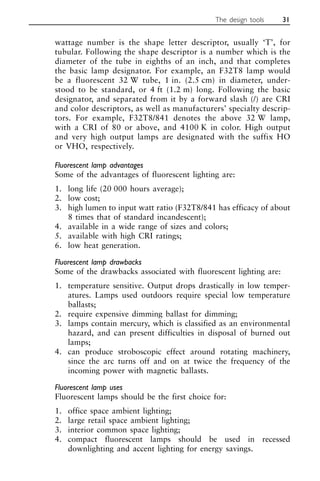 wattage number is the shape letter descriptor, usually ‘T’, for
tubular. Following the shape descriptor is a number which is the
diameter of the tube in eighths of an inch, and that completes
the basic lamp designator. For example, an F32T8 lamp would
be a fluorescent 32 W tube, 1 in. (2.5 cm) in diameter, under-
stood to be standard, or 4 ft (1.2 m) long. Following the basic
designator, and separated from it by a forward slash (/) are CRI
and color descriptors, as well as manufacturers’ specialty descrip-
tors. For example, F32T8/841 denotes the above 32 W lamp,
with a CRI of 80 or above, and 4100 K in color. High output
and very high output lamps are designated with the suffix HO
or VHO, respectively.
Fluorescent lamp advantages
Some of the advantages of fluorescent lighting are:
1. long life (20 000 hours average);
2. low cost;
3. high lumen to input watt ratio (F32T8/841 has efficacy of about
8 times that of standard incandescent);
4. available in a wide range of sizes and colors;
5. available with high CRI ratings;
6. low heat generation.
Fluorescent lamp drawbacks
Some of the drawbacks associated with fluorescent lighting are:
1. temperature sensitive. Output drops drastically in low temper-
atures. Lamps used outdoors require special low temperature
ballasts;
2. require expensive dimming ballast for dimming;
3. lamps contain mercury, which is classified as an environmental
hazard, and can present difficulties in disposal of burned out
lamps;
4. can produce stroboscopic effect around rotating machinery,
since the arc turns off and on at twice the frequency of the
incoming power with magnetic ballasts.
Fluorescent lamp uses
Fluorescent lamps should be the first choice for:
1. office space ambient lighting;
2. large retail space ambient lighting;
3. interior common space lighting;
4. compact fluorescent lamps should be used in recessed
downlighting and accent lighting for energy savings.
The design tools 31
 