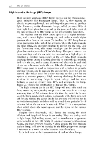 High intensity discharge (HID) lamps
High intensity discharge (HID) lamps operate on the photolumines-
cence principle like fluorescent lamps. That is, they require an
electric arc passing through, and colliding with gas atoms to produce
light. However, unlike fluorescent lamps, which produce 90% of
their light from phosphors excited by the generated light, most of
the light produced by HID lamps is the arc-generated light itself.
This requires that the HID lamps operate at a higher tempera-
ture, with a much higher intensity arc, and under a much higher
pressure than fluorescent lamps. To do this, the HID lamp has an
inner pressurized tube, called the arc tube, where the high intensity
arc takes place, and an outer envelope to protect the arc tube. Like
the fluorescent tube, this outer envelope can be coated with
phosphors to improve the CRI of the lamp. The space between the
outer envelope and the arc tube is evacuated to a high degree to
maintain a constant temperature in the arc tube. High intensity
discharge lamps utilize a starting electrode to ionize the gas mixture
and start the arc, and a coated filament coil electrode in each end
of the arc tube to maintain the arc. Like the fluorescent lamp, the
HID lamp must be used in conjunction with a ballast to provide
starting voltage, and to regulate the current flow once the arc has
started. The ballast must be closely matched to the lamp for the
system to operate properly. High intensity discharge ballasts are
sensitive to momentary drops in input voltage, and for some
ballasts, a drop of greater than 10% will extinguish the lamp.
Figure 2.7 shows the construction of typical HID lamps.
The high intensity arc in an HID lamp will not strike until the
lamp comes up to operating temperature, so there is an average
warm-up time of 2–6 minutes from the time the switch is thrown
until the lamp reaches full output. Conversely, if the lamp is turned
off for any reason, the gasses inside the arc tube will be too hot to
re-ionize immediately, and there will be a cool-down period of 5–15
minutes before the arc can be restruck. Table 2.1 is a comparison
chart which shows the warm-up and restrike times for the various
HID sources.
Despite these drawbacks, HID lamps are among the most
efficient and long-lived lamps in use today. They are widely used
to light large, high ceiling spaces, such as warehouses or gymnasi-
ums. Included in the HID family of lamps are mercury vapor, metal
halide, and high pressure sodium. A close cousin, the low pressure
sodium lamp, will also be included in the HID group even though
it operates at a lower arc tube pressure than the others.
Let’s look now at the characteristics of each of these lamps.
32 The Lit Interior
 