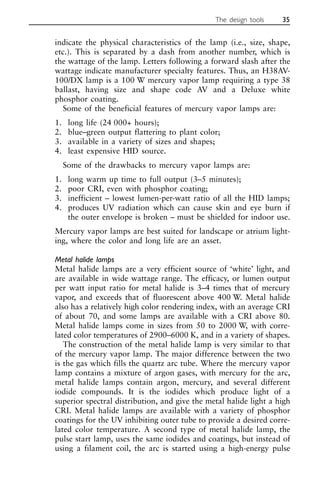 indicate the physical characteristics of the lamp (i.e., size, shape,
etc.). This is separated by a dash from another number, which is
the wattage of the lamp. Letters following a forward slash after the
wattage indicate manufacturer specialty features. Thus, an H38AV-
100/DX lamp is a 100 W mercury vapor lamp requiring a type 38
ballast, having size and shape code AV and a Deluxe white
phosphor coating.
Some of the beneficial features of mercury vapor lamps are:
1. long life (24 000+ hours);
2. blue–green output flattering to plant color;
3. available in a variety of sizes and shapes;
4. least expensive HID source.
Some of the drawbacks to mercury vapor lamps are:
1. long warm up time to full output (3–5 minutes);
2. poor CRI, even with phosphor coating;
3. inefficient – lowest lumen-per-watt ratio of all the HID lamps;
4. produces UV radiation which can cause skin and eye burn if
the outer envelope is broken – must be shielded for indoor use.
Mercury vapor lamps are best suited for landscape or atrium light-
ing, where the color and long life are an asset.
Metal halide lamps
Metal halide lamps are a very efficient source of ‘white’ light, and
are available in wide wattage range. The efficacy, or lumen output
per watt input ratio for metal halide is 3–4 times that of mercury
vapor, and exceeds that of fluorescent above 400 W. Metal halide
also has a relatively high color rendering index, with an average CRI
of about 70, and some lamps are available with a CRI above 80.
Metal halide lamps come in sizes from 50 to 2000 W, with corre-
lated color temperatures of 2900–6000 K, and in a variety of shapes.
The construction of the metal halide lamp is very similar to that
of the mercury vapor lamp. The major difference between the two
is the gas which fills the quartz arc tube. Where the mercury vapor
lamp contains a mixture of argon gases, with mercury for the arc,
metal halide lamps contain argon, mercury, and several different
iodide compounds. It is the iodides which produce light of a
superior spectral distribution, and give the metal halide light a high
CRI. Metal halide lamps are available with a variety of phosphor
coatings for the UV inhibiting outer tube to provide a desired corre-
lated color temperature. A second type of metal halide lamp, the
pulse start lamp, uses the same iodides and coatings, but instead of
using a filament coil, the arc is started using a high-energy pulse
The design tools 35
 
