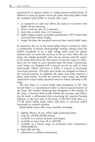 generated by an igniter, similar to a high pressure sodium lamp. In
addition to using an igniter circuit, the pulse start lamp differs from
the standard metal halide in several other ways:
1. an improved arc tube seal allows the lamp to run hotter with
higher fill gas pressure;
2. faster warm-up time (2–3 minutes);
3. faster hot re-strike time (3–4 minutes);
4. higher lumen output, and better performance (35% better than
universal burn metal halide);
5. longer life than the standard universal burn metal halide lamp.
In operation, the arc in the metal halide lamp is started by either
a combination of heated electrode/high starting voltages from the
ballast (standard) or by a high voltage pulse from the igniter
(pulsed start) to ionize the mercury in the arc tube. Once the arc
starts, the iodides gradually enter the arc stream, and the output
of the lamp shifts from the blue–green of mercury vapor to white.
Since the arc tends to curve upward when the lamp is horizontal,
some lamps are designed with a special curved arc tube to burn
horizontally. Others will burn in either a vertical or horizontal
(universal) position. The pulse start lamps are designed to burn in
the vertical position. In addition, the pulse start lamp requires a
pulse rated socket. As with the mercury vapor lamp, the ballast
required for metal halide operation must be closely matched to the
lamp.
The first letter in a metal halide lamp designator is ‘M’. The
second letter is a manufacturer’s letter to denote special features of
the lamp. The number following that designator is the wattage of
the lamp. A forward slash usually follows the wattage, and follow-
ing the slash is abbreviated data concerning the required burning
position, or the base type of the lamp. A M175/U lamp then, is a
175 W metal halide lamp which will burn in universal (either
horizontal or vertical) position.
Metal halide lamps offer many benefits, including:
1. highest efficacy of any ‘white’ light producing lamp;
2. long life (10 000–20 000 hours);
3. available in a variety of bases and shapes;
4. available in sizes from 50 to 2000 W;
5. available in a broad range of correlated color temperatures
(2900–6000 K);
6. high CRI (60–90);
7. insensitive to ambient temperature.
36 The Lit Interior
 