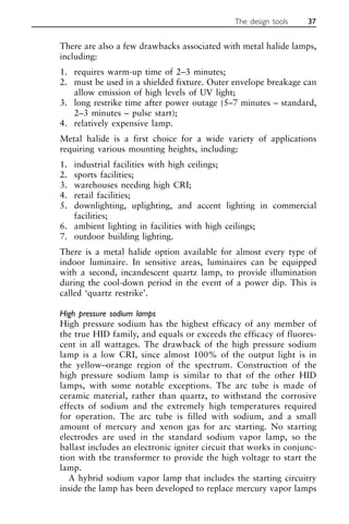 There are also a few drawbacks associated with metal halide lamps,
including:
1. requires warm-up time of 2–3 minutes;
2. must be used in a shielded fixture. Outer envelope breakage can
allow emission of high levels of UV light;
3. long restrike time after power outage (5–7 minutes – standard,
2–3 minutes – pulse start);
4. relatively expensive lamp.
Metal halide is a first choice for a wide variety of applications
requiring various mounting heights, including:
1. industrial facilities with high ceilings;
2. sports facilities;
3. warehouses needing high CRI;
4. retail facilities;
5. downlighting, uplighting, and accent lighting in commercial
facilities;
6. ambient lighting in facilities with high ceilings;
7. outdoor building lighting.
There is a metal halide option available for almost every type of
indoor luminaire. In sensitive areas, luminaires can be equipped
with a second, incandescent quartz lamp, to provide illumination
during the cool-down period in the event of a power dip. This is
called ‘quartz restrike’.
High pressure sodium lamps
High pressure sodium has the highest efficacy of any member of
the true HID family, and equals or exceeds the efficacy of fluores-
cent in all wattages. The drawback of the high pressure sodium
lamp is a low CRI, since almost 100% of the output light is in
the yellow–orange region of the spectrum. Construction of the
high pressure sodium lamp is similar to that of the other HID
lamps, with some notable exceptions. The arc tube is made of
ceramic material, rather than quartz, to withstand the corrosive
effects of sodium and the extremely high temperatures required
for operation. The arc tube is filled with sodium, and a small
amount of mercury and xenon gas for arc starting. No starting
electrodes are used in the standard sodium vapor lamp, so the
ballast includes an electronic igniter circuit that works in conjunc-
tion with the transformer to provide the high voltage to start the
lamp.
A hybrid sodium vapor lamp that includes the starting circuitry
inside the lamp has been developed to replace mercury vapor lamps
The design tools 37
 