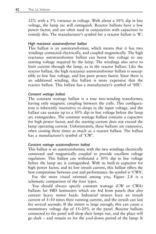 12% with a 5% variance in voltage. With about a 10% dip in line
voltage, the lamp arc will extinguish. Reactor ballasts have a low
power factor, and are often used in conjunction with capacitors to
remedy this. The manufacturer’s symbol for a reactor ballast is ‘R’.
High reactance autotransformer ballast
This ballast is an autotransformer, which means that it has two
windings connected electrically, and coupled magnetically. The high
reactance autotransformer ballast can boost line voltage to any
starting voltage required by the lamp. The windings also serve to
limit current through the lamp, as in the reactor ballast. Like the
reactor ballast, the high reactance autotransformer ballast is suscep-
tible to low line voltage, and has poor power factor. Since there is
an additional winding, this ballast is more expensive that the
reactor ballast. This ballast has a manufacturer’s symbol of ‘HX’.
Constant wattage ballast
The constant wattage ballast is a true two-winding transformer,
having only magnetic coupling between the coils. This configura-
tion is inherently insensitive to drops in the input voltage, and the
ballast can sustain up to a 50% dip in line voltage before the lamp
arc extinguishes. The constant wattage ballast contains a capacitor
for high power factor, and the starting current does not exceed the
lamp operating current. Unfortunately, these ballasts are expensive,
often costing three times as much as a reactor ballast. The ballast
has a manufacturer’s symbol of ‘CW’.
Constant wattage autotransformer ballast
This ballast is an autotransformer, with the two windings electrically
connected and magnetically coupled to provide excellent voltage
regulation. This ballast can withstand a 30% dip in line voltage
before the lamp arc is extinguished. With its built-in capacitor for
high power factor, and its low inrush current, this ballast offers the
best compromise between cost and performance. Its symbol is ‘CWA’.
For the more visual oriented among you, Figure 2.8 is a
schematic comparison of the four types.
You should always specify constant wattage (CW or CWA)
ballasts for HID luminaires which are fed from panels that also
contain heavy motor loads. Industrial motors have an inrush
current of 5–10 times their running current, and the inrush can last
for several seconds. If the motor is large enough, this can cause a
momentary voltage dip of 15–20% at the panel. Reactor ballasts
connected to the panel will drop their lamps out, and the place will
go dark – and remain so for the cool-down period of the lamp. It
42 The Lit Interior
 