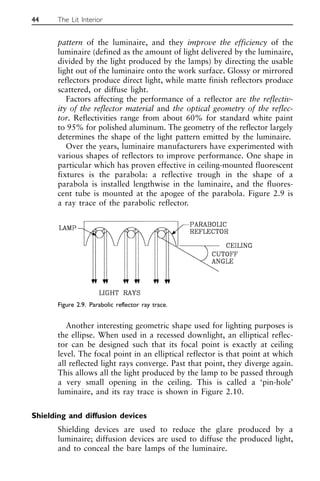 pattern of the luminaire, and they improve the efficiency of the
luminaire (defined as the amount of light delivered by the luminaire,
divided by the light produced by the lamps) by directing the usable
light out of the luminaire onto the work surface. Glossy or mirrored
reflectors produce direct light, while matte finish reflectors produce
scattered, or diffuse light.
Factors affecting the performance of a reflector are the reflectiv-
ity of the reflector material and the optical geometry of the reflec-
tor. Reflectivities range from about 60% for standard white paint
to 95% for polished aluminum. The geometry of the reflector largely
determines the shape of the light pattern emitted by the luminaire.
Over the years, luminaire manufacturers have experimented with
various shapes of reflectors to improve performance. One shape in
particular which has proven effective in ceiling-mounted fluorescent
fixtures is the parabola: a reflective trough in the shape of a
parabola is installed lengthwise in the luminaire, and the fluores-
cent tube is mounted at the apogee of the parabola. Figure 2.9 is
a ray trace of the parabolic reflector.
Another interesting geometric shape used for lighting purposes is
the ellipse. When used in a recessed downlight, an elliptical reflec-
tor can be designed such that its focal point is exactly at ceiling
level. The focal point in an elliptical reflector is that point at which
all reflected light rays converge. Past that point, they diverge again.
This allows all the light produced by the lamp to be passed through
a very small opening in the ceiling. This is called a ‘pin-hole’
luminaire, and its ray trace is shown in Figure 2.10.
Shielding and diffusion devices
Shielding devices are used to reduce the glare produced by a
luminaire; diffusion devices are used to diffuse the produced light,
and to conceal the bare lamps of the luminaire.
44 The Lit Interior
Figure 2.9. Parabolic reflector ray trace.
 