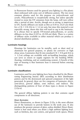 in fluorescent fixtures used for general area lighting is a flat plastic
sheet embossed with some sort of diffusion pattern. The two most
common plastics used for this purpose are polycarbonate and
acrylic. Polycarbonate is exceptionally strong, but unless specially
treated to resist the UV emissions from the lamp, will turn yellow
after a period of time. Acrylic, though not as strong, is impervious
to UV. Acrylic diffusers are made as thin as 0.10 in. (0.25 cm) thick
for a 2 ft ⫻ 4 ft (0.6 m ⫻ 1.2 m) unit, but since this material is not
especially strong, sheets this thin will tend to sag in the luminaire.
It is always best to specify UV-treated polycarbonate, or acrylic
diffusers no less than 0.125 in. (0.318 cm) thick. There is a variety
of diffuser styles available in either material which can produce a
desired distribution pattern.
Luminaire housings
Housings for luminaires can be metallic, such as sheet steel or
aluminum for general purpose, or plastic for corrosive or high
abuse areas. Luminaires that fit into standard 2 ft ⫻ 4 ft grid (0.6 m
⫻ 1.2 m) ceilings are available with air-handling housings, which
can serve as return or supply registers for the building HVAC
(heating, ventilating, and air conditioning system). A benefit of this
type of housing is that luminaire heat is removed before entering
the space.
Luminaire classifications
Luminaires used for area lighting have been classified by the Illumi-
nating Engineering Society (IES) according to their distribution
pattern and by the downward and upward component of the light
generated. In general, there are five categories of luminaire: direct,
semi-direct, general diffuse, semi indirect, and indirect. The
distinguishing patterns of four of these types is shown in Figure
2.12a–d.
The general diffuse lighting pattern is one that contains equal
components in all directions.
Direct illumination
Direct illumination, as shown in Figure 2.12a, is the most efficient
use of the luminaire to provide lumens to the work area. It also
produces the greatest amount of glare, unless shielded. Direct illumi-
nation is best used where you desire a high ambient lighting level,
such as kitchens, day care centers, and general work spaces. Direct
46 The Lit Interior
 