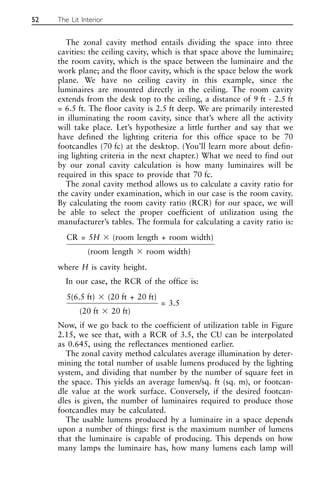 The zonal cavity method entails dividing the space into three
cavities: the ceiling cavity, which is that space above the luminaire;
the room cavity, which is the space between the luminaire and the
work plane; and the floor cavity, which is the space below the work
plane. We have no ceiling cavity in this example, since the
luminaires are mounted directly in the ceiling. The room cavity
extends from the desk top to the ceiling, a distance of 9 ft - 2.5 ft
= 6.5 ft. The floor cavity is 2.5 ft deep. We are primarily interested
in illuminating the room cavity, since that’s where all the activity
will take place. Let’s hypothesize a little further and say that we
have defined the lighting criteria for this office space to be 70
footcandles (70 fc) at the desktop. (You’ll learn more about defin-
ing lighting criteria in the next chapter.) What we need to find out
by our zonal cavity calculation is how many luminaires will be
required in this space to provide that 70 fc.
The zonal cavity method allows us to calculate a cavity ratio for
the cavity under examination, which in our case is the room cavity.
By calculating the room cavity ratio (RCR) for our space, we will
be able to select the proper coefficient of utilization using the
manufacturer’s tables. The formula for calculating a cavity ratio is:
CR = 5H ⫻ (room length + room width)
(room length ⫻ room width)
where H is cavity height.
In our case, the RCR of the office is:
5(6.5 ft) ⫻ (20 ft + 20 ft)
= 3.5
(20 ft ⫻ 20 ft)
Now, if we go back to the coefficient of utilization table in Figure
2.15, we see that, with a RCR of 3.5, the CU can be interpolated
as 0.645, using the reflectances mentioned earlier.
The zonal cavity method calculates average illumination by deter-
mining the total number of usable lumens produced by the lighting
system, and dividing that number by the number of square feet in
the space. This yields an average lumen/sq. ft (sq. m), or footcan-
dle value at the work surface. Conversely, if the desired footcan-
dles is given, the number of luminaires required to produce those
footcandles may be calculated.
The usable lumens produced by a luminaire in a space depends
upon a number of things: first is the maximum number of lumens
that the luminaire is capable of producing. This depends on how
many lamps the luminaire has, how many lumens each lamp will
52 The Lit Interior
 