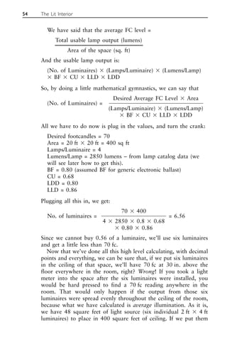 We have said that the average FC level =
Total usable lamp output (lumens)
Area of the space (sq. ft)
And the usable lamp output is:
(No. of Luminaires) ⫻ (Lamps/Luminaire) ⫻ (Lumens/Lamp)
⫻ BF ⫻ CU ⫻ LLD ⫻ LDD
So, by doing a little mathematical gymnastics, we can say that
Desired Average FC Level ⫻ Area
(No. of Luminaires) =
(Lamps/Luminaire) ⫻ (Lumens/Lamp)
⫻ BF ⫻ CU ⫻ LLD ⫻ LDD
All we have to do now is plug in the values, and turn the crank:
Desired footcandles = 70
Area = 20 ft ⫻ 20 ft = 400 sq ft
Lamps/Luminaire = 4
Lumens/Lamp = 2850 lumens – from lamp catalog data (we
will see later how to get this).
BF = 0.80 (assumed BF for generic electronic ballast)
CU = 0.68
LDD = 0.80
LLD = 0.86
Plugging all this in, we get:
70 ⫻ 400
No. of luminaires =
4 ⫻ 2850 ⫻ 0.8 ⫻ 0.68
= 6.56
⫻ 0.80 ⫻ 0.86
Since we cannot buy 0.56 of a luminaire, we’ll use six luminaires
and get a little less than 70 fc.
Now that we’ve done all this high level calculating, with decimal
points and everything, we can be sure that, if we put six luminaires
in the ceiling of that space, we’ll have 70 fc at 30 in. above the
floor everywhere in the room, right? Wrong! If you took a light
meter into the space after the six luminaires were installed, you
would be hard pressed to find a 70 fc reading anywhere in the
room. That would only happen if the output from those six
luminaires were spread evenly throughout the ceiling of the room,
because what we have calculated is average illumination. As it is,
we have 48 square feet of light source (six individual 2 ft ⫻ 4 ft
luminaires) to place in 400 square feet of ceiling. If we put them
54 The Lit Interior
 