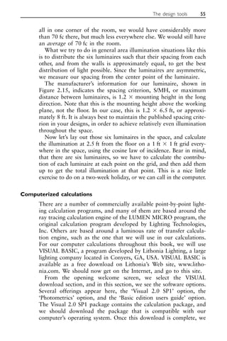 all in one corner of the room, we would have considerably more
than 70 fc there, but much less everywhere else. We would still have
an average of 70 fc in the room.
What we try to do in general area illumination situations like this
is to distribute the six luminaires such that their spacing from each
other, and from the walls is approximately equal, to get the best
distribution of light possible. Since the luminaires are asymmetric,
we measure our spacing from the center point of the luminaire.
The manufacturer’s information for our luminaire, shown in
Figure 2.15, indicates the spacing criterion, S/MH, or maximum
distance between luminaires, is 1.2 ⫻ mounting height in the long
direction. Note that this is the mounting height above the working
plane, not the floor. In our case, this is 1.2 ⫻ 6.5 ft, or approxi-
mately 8 ft. It is always best to maintain the published spacing crite-
rion in your designs, in order to achieve relatively even illumination
throughout the space.
Now let’s lay out those six luminaires in the space, and calculate
the illumination at 2.5 ft from the floor on a 1 ft ⫻ 1 ft grid every-
where in the space, using the cosine law of incidence. Bear in mind,
that there are six luminaires, so we have to calculate the contribu-
tion of each luminaire at each point on the grid, and then add them
up to get the total illumination at that point. This is a nice little
exercise to do on a two-week holiday, or we can call in the computer.
Computerized calculations
There are a number of commercially available point-by-point light-
ing calculation programs, and many of them are based around the
ray tracing calculation engine of the LUMEN MICRO program, the
original calculation program developed by Lighting Technologies,
Inc. Others are based around a luminous rate of transfer calcula-
tion engine, such as the one that we will use in our calculations.
For our computer calculations throughout this book, we will use
VISUAL BASIC, a program developed by Lithonia Lighting, a large
lighting company located in Conyers, GA, USA. VISUAL BASIC is
available as a free download on Lithonia’s Web site, www.litho-
nia.com. We should now get on the Internet, and go to this site.
From the opening welcome screen, we select the VISUAL
download section, and in this section, we see the software options.
Several offerings appear here, the ‘Visual 2.0 SP1’ option, the
‘Photometrics’ option, and the ‘Basic edition users guide’ option.
The Visual 2.0 SP1 package contains the calculation package, and
we should download the package that is compatible with our
computer’s operating system. Once this download is complete, we
The design tools 55
 