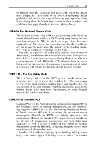 be familiar with the standards and codes with which the design
must comply. It is also useful to be aware of recognized design
guidelines, and to take advantage of the many hours spent by others
in developing them. Let’s look now at some of these standards and
guidelines that apply directly to interior lighting design.
NFPA-70:The National Electric Code
The National Electric Code (NEC) is the governing code for all the
electrical installations within the US. Virtually every county in every
state has adopted the NEC in whole, or in part, into their own
electrical code. You can be sure, as a designer, that the installation
of your design will come under the scrutiny of the building inspec-
tor – who is looking for violations of the NEC.
The NEC is a product of NFPA (The National Fire Protection
Association), and therefore the focus of the document is the preven-
tion of fires. Luminaires are heat-producing devices, so this is a
genuine concern. Article 410 of the NEC addresses both the instal-
lation and the manufacture of luminaires. It contains a lot of useful
information with which the designer should become familiar.
NFPA 101 – The Life Safety Code
The Life Safety Code is another NFPA product, so the focus is on
personnel safety in the event of a building fire. The code covers
several of the most common building types, and specifies the type
and amount of exit and emergency lighting required for each. Every
lighting design must meet these requirements, so every designer
needs to be familiar with them.
ASHRAE/IES Standard 90.1
Standard 90.1 is a US National energy standard developed jointly by
the American Society of Heating, Refrigeration, and Air condition-
ing Engineers (ASHRAE), and the Illuminating Engineering Society
of North America (IESNA). It mandates the maximum energy
consumption allowable for HVAC and lighting systems in new
construction. Meeting the Standard 90.1 requirements is mandatory
for all new US Government construction, and most states have
adopted it as well. It is only a matter of time before all building
departments adopt the Standard, so lighting designers should begin
complying with the standard now.
Standard 90.1 addresses lighting by establishing lighting power
budgets for various types of buildings and activities. The interior
The design tools 59
 
