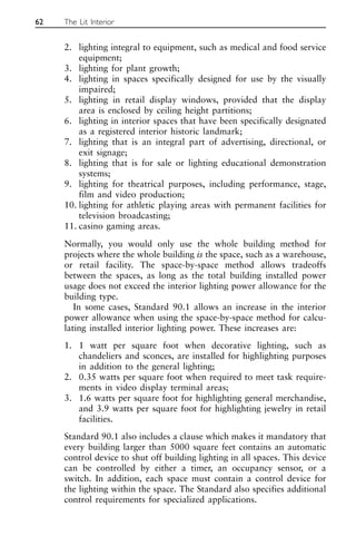 2. lighting integral to equipment, such as medical and food service
equipment;
3. lighting for plant growth;
4. lighting in spaces specifically designed for use by the visually
impaired;
5. lighting in retail display windows, provided that the display
area is enclosed by ceiling height partitions;
6. lighting in interior spaces that have been specifically designated
as a registered interior historic landmark;
7. lighting that is an integral part of advertising, directional, or
exit signage;
8. lighting that is for sale or lighting educational demonstration
systems;
9. lighting for theatrical purposes, including performance, stage,
film and video production;
10. lighting for athletic playing areas with permanent facilities for
television broadcasting;
11. casino gaming areas.
Normally, you would only use the whole building method for
projects where the whole building is the space, such as a warehouse,
or retail facility. The space-by-space method allows tradeoffs
between the spaces, as long as the total building installed power
usage does not exceed the interior lighting power allowance for the
building type.
In some cases, Standard 90.1 allows an increase in the interior
power allowance when using the space-by-space method for calcu-
lating installed interior lighting power. These increases are:
1. 1 watt per square foot when decorative lighting, such as
chandeliers and sconces, are installed for highlighting purposes
in addition to the general lighting;
2. 0.35 watts per square foot when required to meet task require-
ments in video display terminal areas;
3. 1.6 watts per square foot for highlighting general merchandise,
and 3.9 watts per square foot for highlighting jewelry in retail
facilities.
Standard 90.1 also includes a clause which makes it mandatory that
every building larger than 5000 square feet contains an automatic
control device to shut off building lighting in all spaces. This device
can be controlled by either a timer, an occupancy sensor, or a
switch. In addition, each space must contain a control device for
the lighting within the space. The Standard also specifies additional
control requirements for specialized applications.
62 The Lit Interior
 