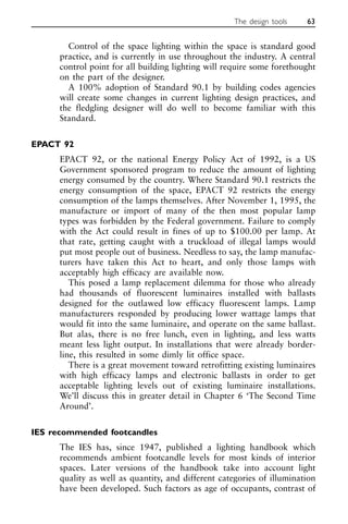 Control of the space lighting within the space is standard good
practice, and is currently in use throughout the industry. A central
control point for all building lighting will require some forethought
on the part of the designer.
A 100% adoption of Standard 90.1 by building codes agencies
will create some changes in current lighting design practices, and
the fledgling designer will do well to become familiar with this
Standard.
EPACT 92
EPACT 92, or the national Energy Policy Act of 1992, is a US
Government sponsored program to reduce the amount of lighting
energy consumed by the country. Where Standard 90.1 restricts the
energy consumption of the space, EPACT 92 restricts the energy
consumption of the lamps themselves. After November 1, 1995, the
manufacture or import of many of the then most popular lamp
types was forbidden by the Federal government. Failure to comply
with the Act could result in fines of up to $100.00 per lamp. At
that rate, getting caught with a truckload of illegal lamps would
put most people out of business. Needless to say, the lamp manufac-
turers have taken this Act to heart, and only those lamps with
acceptably high efficacy are available now.
This posed a lamp replacement dilemma for those who already
had thousands of fluorescent luminaires installed with ballasts
designed for the outlawed low efficacy fluorescent lamps. Lamp
manufacturers responded by producing lower wattage lamps that
would fit into the same luminaire, and operate on the same ballast.
But alas, there is no free lunch, even in lighting, and less watts
meant less light output. In installations that were already border-
line, this resulted in some dimly lit office space.
There is a great movement toward retrofitting existing luminaires
with high efficacy lamps and electronic ballasts in order to get
acceptable lighting levels out of existing luminaire installations.
We’ll discuss this in greater detail in Chapter 6 ‘The Second Time
Around’.
IES recommended footcandles
The IES has, since 1947, published a lighting handbook which
recommends ambient footcandle levels for most kinds of interior
spaces. Later versions of the handbook take into account light
quality as well as quantity, and different categories of illumination
have been developed. Such factors as age of occupants, contrast of
The design tools 63
 