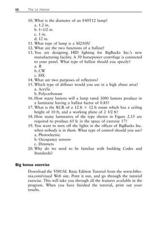 10. What is the diameter of an F40T12 lamp?
a. 1.2 in.
b. 1–1/2 in.
c. 1 in.
d. 12 in.
11. What type of lamp is a M250/U
12. What are the two functions of a ballast?
13. You are designing HID lighting for BigBucks Inc.’s new
manufacturing facility. A 50 horsepower centrifuge is connected
to your panel. What type of ballast should you specify?
a. R
b. CW
c. HX
14. What are two purposes of reflectors?
15. Which type of diffuser would you use in a high abuse area?
a. Acrylic
b. Polycarbonate
16. How many lumens will a lamp rated 3000 lumens produce in
a luminaire having a ballast factor of 0.85?
17. What is the RCR of a 12 ft ⫻ 12 ft room which has a ceiling
height of 10 ft, and a working plane of 2 1/2 ft?
18. How many luminaires of the type shown in Figure 2.15 are
required to produce 65 fc in the space of exercise 17?
19. You want to turn off the lights in the offices of BigBucks Inc.
when nobody is in them. What type of control should you use?
a. Photoelectric
b. Occupancy sensors
c. Dimmers
20. Why do we need to be familiar with building Codes and
Standards?
Big bonus exercise
Download the VISUAL Basic Edition Tutorial from the www.litho-
nia.com/visual Web site. Print it out, and go through the tutorial
exercise. This will take you through all the features available in the
program. When you have finished the tutorial, print out your
results.
66 The Lit Interior
 