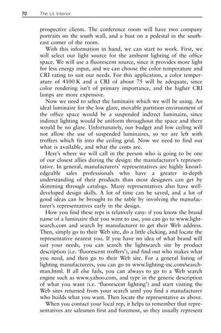 prospective clients. The conference room will have two company
portraits on the south wall, and a bust on a pedestal in the south-
east corner of the room.
With this information in hand, we can start to work. First, we
will select our light source for the ambient lighting of the office
space. We will use a fluorescent source, since it provides more light
for less energy input, and we can choose the color temperature and
CRI rating to suit our needs. For this application, a color temper-
ature of 4100 K and a CRI of about 75 will be adequate, since
color rendering isn’t of primary importance, and the higher CRI
lamps are more expensive.
Now we need to select the luminaire which we will be using. An
ideal luminaire for the low glare, movable partition environment of
the office space would be a suspended indirect luminaire, since
indirect lighting would be uniform throughout the space and there
would be no glare. Unfortunately, our budget and low ceiling will
not allow the use of suspended luminaires, so we are left with
troffers which fit into the ceiling grid. Now we need to find out
what is available, and what the costs are.
Here’s where we will call in the person who is going to be one
of our closest allies during the design: the manufacturer’s represen-
tative. In general, manufacturers’ representatives are highly knowl-
edgeable sales professionals who have a greater in-depth
understanding of their products than most designers can get by
skimming through catalogs. Many representatives also have well-
developed design skills. A lot of time can be saved, and a lot of
good ideas can be brought to the table by involving the manufac-
turer’s representatives early in the design.
How you find these reps is relatively easy: if you know the brand
name of a luminaire that you want to use, you can go to www.light-
search.com and search by manufacturer to get their Web address.
Then, simply go to their Web site, do a little clicking, and locate the
representative nearest you. If you have no idea of what brand will
suit your needs, you can search the lightsearch site by product
description (i.e. ‘fluorescent troffers’), and find out who makes what
you need, and then go to their Web site. For a general listing of
lighting manufacturers, you can go to www.lighting-inc.com/search-
man.html. If all else fails, you can always to go to a Web search
engine such as www.yahoo.com, and type in the generic description
of what you want (i.e. ‘fluorescent lighting’) and start visiting the
Web sites returned from your search until you find a manufacturer
who builds what you want. Then locate the representative as above.
When you contact your local rep, it helps to remember that repre-
sentatives are salesmen first and foremost, so they usually represent
70 The Lit Interior
 