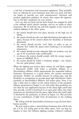a full line of luminaires and associated equipment. They probably
have an offering for every luminaire type that you need, and they
are happy to provide you with manufacturers’ literature and
product application guidance. In return, they expect the opportu-
nity to bid their equipment on your project.
Let’s say that our local rep has been found, has stopped by with
a few softback quick selector catalogs, and we are ready to select
luminaires. We sit with the rep and look together at the criteria for
ambient lighting of the office space:
1. the system should have low glare, because of the high use of
VDTs;
2. the system should provide even light distribution throughout the
space, because of the owner’s desire for flexibility in furniture
placement;
3. the system should provide ‘cool’ light, in order to get an
efficient ‘feel’ within the space; color rendering is of secondary
importance;
4. the system should provide adequate light for workers over the
age of 45 to perform tasks comfortably;
5. as always, the system should comply with the energy require-
ments of ASHRAE 90.1;
6. the system should fit within a moderate budget – not ‘cheap’,
but not ‘gold plated’, either.
When the lighting rep reviews these criteria, he will likely suggest
a fluorescent troffer with either a parabolic diffuser or a
direct/indirect diffuser which approximates the suspended indirect
luminaire. Fluorescent is a good choice, for reasons mentioned
previously. Troffers are suitable because of ceiling type, and the
flexibility in arrangement to provide good light distribution. Either
parabolic or direct/indirect diffusers will reduce glare. Now, if we
take a little time to reflect on the salient features of the parabolic
diffuser mentioned in Chapter 2, we will realize that parabolics are
not ideal for our application because of the sharp light cutoff that
they provide. Cutoff is beneficial in an open plan office, but when
partitions are introduced into the space, light below the cutoff angle
is blocked by the partitions, as shown in Figure 3.2. This prevents
an even contribution of light from all luminaires to the working
plane.
We will go with the direct/indirect luminaire to get the best distri-
bution possible.
We now need to select a direct/indirect luminaire that will fit into
the 2 ft by 2 ft ceiling grid of the office space. Let’s say that we
happen to have the Lithonia lighting catalog. Lithonia’s softback
The design process 71
 