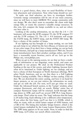 Either is a good choice, then, since we need flexibility of furni-
ture placement and orientation. Now what lamp should we use?
To make our final selection, we have to investigate further.
Certainly energy consumption will be one of our main concerns,
since we will have to meet ASHRAE 90.1 energy constraints with
our design. We also don’t want to encumber the client with high
energy bills, or waste the country’s valuable energy resources. In
this vein, let’s compare the lamps available to us, and see where
our best value is.
Looking at the catalog information, we see that the 2 ft ⫻ 2 ft
luminaire will accept the 40 W compact T5, the 50 W compact T5
and the 55 W compact T5. The 2 ft ⫻ 4 ft luminaire will accept
the F32T8 lamp, the F28T5 lamp, and the F54T5 HO lamp. We
have a choice of the number of lamps.
If our lighting rep has brought us a lamp catalog, we can look
up each lamp to see which has the best efficacy, or lumens per watt
in our color range. If we don’t have a lamp catalog, we can go back
to the Internet, and pull up a lamp manufacturer’s Web site. Several
lamp manufacturers have their product catalogs online, and if you
have a reasonably recent browser, you’re all set. Let’s go to the
Philips site, www.philips.com.
When we get to the opening screen, we see that we have a multi-
tude of information at our fingertips, some useful, and some not
applicable to our project. We click on the Professional Product
heading at the top of the screen, and select Lighting, because that’s
what we’re interested in. Under lighting, we see catalogs, and we
have a choice of their European or North American offerings. We’ll
select North American, and we see that there is a Full Lighting
Product Catalog available. This is Philips’ on-line catalog. Click on
that. We can download the entire catalog, and have it on hand for
future projects, or we can just retrieve the information we need,
and get on with the job. For now, we’ll just get what we need.
Under the Advanced Search section, in the ‘Lamps’ window, select
compact fluorescent, and click on search. Philips’ entire line of
compact fluorescent lamps will be returned. Scroll through offer-
ings down to 50W, and you’ll see several 50W PL-L long fluores-
cent lamps. That’s what we want. The ‘long’ indicates that the lamp
is 24 inches long. Each offering is for a different color temperature.
If you select the first lamp, you’ll see that it is 4100K, which is
what we want, with an initial lumen output of 4300 lumens, and
a CRI of 82. The listing also includes ‘design lumens’, which is the
initial lumens multiplied by the Lamp Lumen Depreciation (LLD).
The 50W lamp appears to fit our needs. Now, in order to find the
40W lamp, we’ll refine our search efforts somewhat.
The design process 75
 