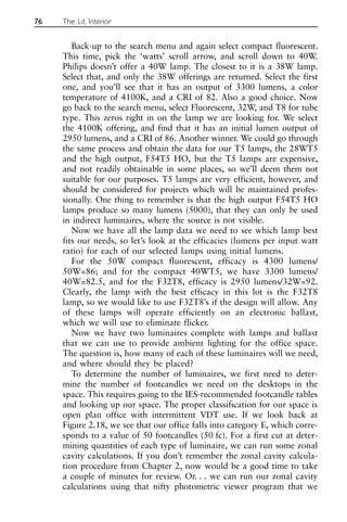 Back-up to the search menu and again select compact fluorescent.
This time, pick the ‘watts’ scroll arrow, and scroll down to 40W.
Philips doesn’t offer a 40W lamp. The closest to it is a 38W lamp.
Select that, and only the 38W offerings are returned. Select the first
one, and you’ll see that it has an output of 3300 lumens, a color
temperature of 4100K, and a CRI of 82. Also a good choice. Now
go back to the search menu, select Fluorescent, 32W, and T8 for tube
type. This zeros right in on the lamp we are looking for. We select
the 4100K offering, and find that it has an initial lumen output of
2950 lumens, and a CRI of 86. Another winner. We could go through
the same process and obtain the data for our T5 lamps, the 28WT5
and the high output, F54T5 HO, but the T5 lamps are expensive,
and not readily obtainable in some places, so we’ll deem them not
suitable for our purposes. T5 lamps are very efficient, however, and
should be considered for projects which will be maintained profes-
sionally. One thing to remember is that the high output F54T5 HO
lamps produce so many lumens (5000), that they can only be used
in indirect luminaires, where the source is not visible.
Now we have all the lamp data we need to see which lamp best
fits our needs, so let’s look at the efficacies (lumens per input watt
ratio) for each of our selected lamps using initial lumens.
For the 50W compact fluorescent, efficacy is 4300 lumens/
50W=86; and for the compact 40WT5, we have 3300 lumens/
40W=82.5, and for the F32T8, efficacy is 2950 lumens/32W=92.
Clearly, the lamp with the best efficacy in this lot is the F32T8
lamp, so we would like to use F32T8’s if the design will allow. Any
of these lamps will operate efficiently on an electronic ballast,
which we will use to eliminate flicker.
Now we have two luminaires complete with lamps and ballast
that we can use to provide ambient lighting for the office space.
The question is, how many of each of these luminaires will we need,
and where should they be placed?
To determine the number of luminaires, we first need to deter-
mine the number of footcandles we need on the desktops in the
space. This requires going to the IES-recommended footcandle tables
and looking up our space. The proper classification for our space is
open plan office with intermittent VDT use. If we look back at
Figure 2.18, we see that our office falls into category E, which corre-
sponds to a value of 50 footcandles (50 fc). For a first cut at deter-
mining quantities of each type of luminaire, we can run some zonal
cavity calculations. If you don’t remember the zonal cavity calcula-
tion procedure from Chapter 2, now would be a good time to take
a couple of minutes for review. Or. . . we can run our zonal cavity
calculations using that nifty photometric viewer program that we
76 The Lit Interior
 