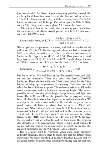 just downloaded. For those of you who enjoy grinding through the
math by hand, have fun. You have all the data needed to evaluate
a 2 ft ⫻ 4 ft luminaire with two, and three lamps, and a 2 ft ⫻ 2 ft
luminaire with two 40 W lamps. Our office space is 20 ft ⫻ 20 ft,
with a 9 ft ceiling, and a work plane 2.5 ft from the floor.
O.K. – just to humor the math whizzes among you, here’s how
the zonal cavity calculation would go for the 2 ft ⫻ 2 ft luminaire
with two CF40W lamps:
Room cavity ratio, or RCR =
5(6.5) ⫻ (20 ft + 20 ft)
= 3.5
(20 ft ⫻ 20 ft)
We can pull up the photometric viewer, and find our coefficient of
utilization (CU) is 0.5. We use a generic electronic ballast factor of
0.80, and since an office is a relatively clean environment, a
luminaire dirt depreciation (LDD) of 0.90. That gives us a total
light loss factor (LLF) of 0.9 ⫻ 0.8, or 0.72. Use the design lumens
of 2970 to account for LLD, and for the desired 50 fc, we have:
Luminaires =
50 ⫻ (20 ft ⫻ 20 ft)
= 9.35
2(lamps) ⫻ 2970 ⫻ 0.72 ⫻ 0.5
For the rest of us, let’s look back at the photometric viewer and click
on the AV luminaire. Then let’s select the 2AVG2CF40ADP
luminaire. That’s the one with two CF40 lamps. Next, hit the View
button to bring up the photometric summary. This time, we will
select the Room Estimator option. The estimator asks us to fill in the
room dimensions, and the luminaire mounting height. The viewer
provides default working plane height, lamp lumens, and light loss
factor. The RCR, and CU are also provided by the program, having
been calculated from room data input and stored luminaire data. We
can type in the desired footcandles at 50, and the program runs a
zonal cavity calculation to show that we need. . . What? 6.2
luminaires? Why is this so different from the 9.35 luminaires that we
calculated by hand? Let’s go back and look at the estimator screen.
The default LLF is 1.0, which doesn’t take into account the ballast
factor, or the LDD, which brings our LLF down to 0.72. We type
that in, and see that we still only need 8.7 luminaires. The program
also defaults to 3100 lumens/lamp, which is lamp initial lumens. If
we go back and plug in the design lumens of 2970, we see that the
required luminaires goes to 9.2, which is close enough.
This is a good point to remember. When using quick calculator
computer programs, always check to make sure that the default values
make sense. We know that the LLF is always less than 1.0, and that we
use design lumens to assure better system performance over the long run.
The design process 77
 