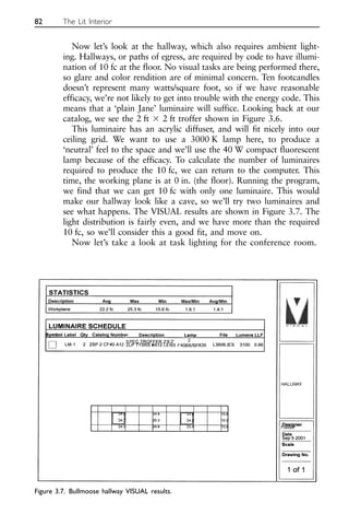 Now let’s look at the hallway, which also requires ambient light-
ing. Hallways, or paths of egress, are required by code to have illumi-
nation of 10 fc at the floor. No visual tasks are being performed there,
so glare and color rendition are of minimal concern. Ten footcandles
doesn’t represent many watts/square foot, so if we have reasonable
efficacy, we’re not likely to get into trouble with the energy code. This
means that a ‘plain Jane’ luminaire will suffice. Looking back at our
catalog, we see the 2 ft ⫻ 2 ft troffer shown in Figure 3.6.
This luminaire has an acrylic diffuser, and will fit nicely into our
ceiling grid. We want to use a 3000 K lamp here, to produce a
‘neutral’ feel to the space and we’ll use the 40 W compact fluorescent
lamp because of the efficacy. To calculate the number of luminaires
required to produce the 10 fc, we can return to the computer. This
time, the working plane is at 0 in. (the floor). Running the program,
we find that we can get 10 fc with only one luminaire. This would
make our hallway look like a cave, so we’ll try two luminaires and
see what happens. The VISUAL results are shown in Figure 3.7. The
light distribution is fairly even, and we have more than the required
10 fc, so we’ll consider this a good fit, and move on.
Now let’s take a look at task lighting for the conference room.
82 The Lit Interior
Figure 3.7. Bullmoose hallway VISUAL results.
 