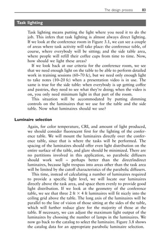 Task lighting
Task lighting means putting the light where you need it to do the
job. This infers that task lighting is almost always direct lighting.
If we look at the conference room in Figure 3.1, we can see a couple
of areas where task activity will take place: the conference table, of
course, where everybody will be sitting; and the side table area,
where people will refill their coffee cups from time to time. Now,
how should we light these areas?
If we look back at our criteria for the conference room, we see
that we need enough light on the table to be able to perform detailed
work in training sessions (60–70 fc), but we need only enough light
to take notes (10–20 fc) when a presentation video is in use. The
same is true for the side table: when everybody is up getting coffee
and pastries, they need to see what they’re doing; when the video is
on, you only need minimum light in that part of the room.
This situation will be accommodated by putting dimming
controls on the luminaires that we use for the table and the side
table. Now what luminaires should we use?
Luminaire selection
Again, for color temperature, CRI, and amount of light produced,
we should consider fluorescent first for the lighting of the confer-
ence table. We will mount the luminaires directly over the confer-
ence table, since that is where the tasks will be performed. The
spacing of the luminaires should offer even light distribution on the
entire surface of the table, and glare should be minimized. There are
no partitions involved in this application, so parabolic diffusers
should work well – perhaps better than the direct/indirect
luminaires, because light trespass into areas other than the task area
will be limited by the cutoff characteristics of the parabolic diffusers.
This time, instead of calculating a number of luminaires required
to provide a specific light level, we will locate our luminaires
directly above the task area, and space them evenly to provide good
light distribution. If we look at the geometry of the conference
table, we see that three 2 ft ⫻ 4 ft luminaires will fit nicely into the
ceiling grid above the table. The long axis of the luminaires will be
parallel to the line of vision of those sitting at the sides of the table,
which will further reduce glare for the majority of those at the
table. If necessary, we can adjust the maximum light output of the
luminaires by choosing the number of lamps in the luminaires. We
now go back to the catalog to select the luminaire. Figure 3.8 shows
the catalog data for an appropriate parabolic luminaire selection.
The design process 83
 