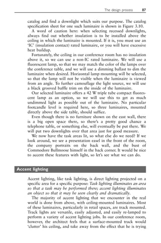 catalog and find a downlight which suits our purpose. The catalog
specification sheet for one such luminaire is shown in Figure 3.10.
A word of caution here: when selecting recessed downlights,
always find out whether insulation is to be installed above the
ceiling in which the luminaire is mounted. If it is, you must use an
‘IC’ (insulation contact) rated luminaire, or you will have excessive
heat buildup.
Fortunately, the ceiling in our conference room has no insulation
above it, so we can use a non-IC rated luminaire. We will use a
fluorescent lamp, so that we may match the color of the lamps over
the conference table, and we will use a dimming ballast to dim the
luminaire when desired. Horizontal lamp mounting will be selected,
so that the lamp will not be visible when the luminaire is viewed
from an angle. To further camouflage the light source, we will use
a black grooved baffle trim on the inside of the luminaire.
Our selected luminaire offers a 42 W triple tube compact fluores-
cent lamp as an option, so we will use this to get as much
undimmed light as possible out of the luminaire. No particular
footcandle level is required here, so three luminaires, mounted
directly above the side table, should suffice.
Even though there is no furniture shown on the east wall, there
is a big open space there, so there’s a pretty good chance a
telephone table, or something else, will eventually be put there. We
will put two downlights over that area just for good measure.
We now have the task areas lit, so what else do we need? If we
look around, we see a presentation easel in the front of the room,
the company portraits on the back wall, and the bust of
Commodore Bullmoose himself in the back corner. It would be nice
to accent these features with light, so let’s see what we can do.
Accent lighting
Accent lighting, like task lighting, is direct lighting projected on a
specific area for a specific purpose: Task lighting illuminates an area
so that a task may be performed there; accent lighting illuminates
an object so that it may be seen clearly and dramatically.
The majority of accent lighting that we encounter in the real
world is done from above, with ceiling-mounted luminaires. Most
of these luminaires, particularly in retail spaces, are track mounted.
Track lights are versatile, easily adjusted, and easily re-lamped to
perform a variety of accent lighting jobs. In our conference room,
however, the architect feels that a surface-mounted track would
‘clutter’ his ceiling, and take away from the effect that he is trying
The design process 87
 