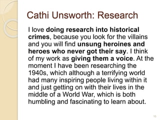 Cathi Unsworth: Research
I love doing research into historical
crimes, because you look for the villains
and you will find unsung heroines and
heroes who never got their say. I think
of my work as giving them a voice. At the
moment I have been researching the
1940s, which although a terrifying world
had many inspiring people living within it
and just getting on with their lives in the
middle of a World War, which is both
humbling and fascinating to learn about.
10
 