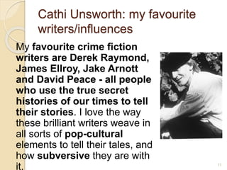 Cathi Unsworth: my favourite
writers/influences
My favourite crime fiction
writers are Derek Raymond,
James Ellroy, Jake Arnott
and David Peace - all people
who use the true secret
histories of our times to tell
their stories. I love the way
these brilliant writers weave in
all sorts of pop-cultural
elements to tell their tales, and
how subversive they are with
it. 11
 