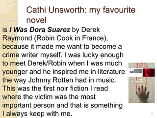Cathi Unsworth: my favourite
novel
is I Was Dora Suarez by Derek
Raymond (Robin Cook in France),
because it made me want to become a
crime writer myself. I was lucky enough
to meet Derek/Robin when I was much
younger and he inspired me in literature
the way Johnny Rotten had in music.
This was the first noir fiction I read
where the victim was the most
important person and that is something
I always keep with me. 13
 
